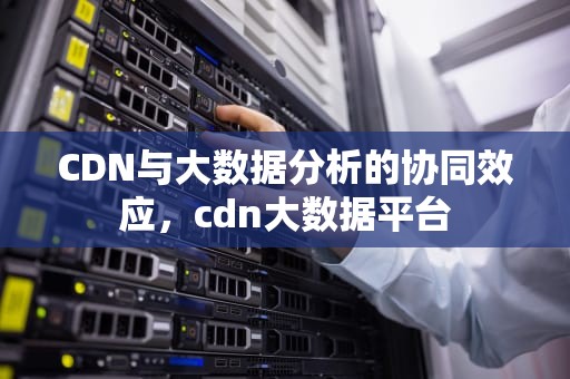 CDN与大数据分析的协同效应，cdn大数据平台