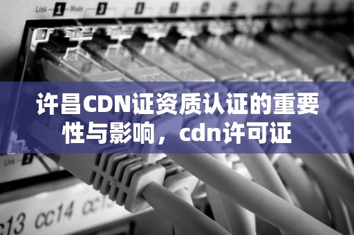 许昌CDN证资质认证的重要性与影响，cdn许可证