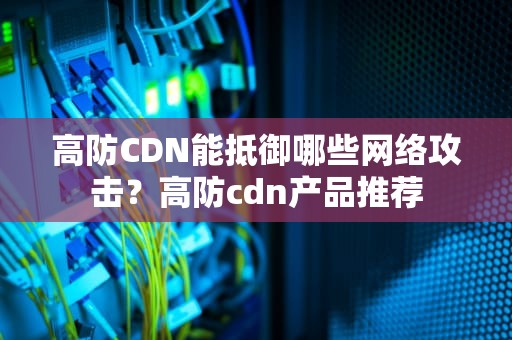 高防CDN能抵御哪些网络攻击？高防cdn产品推荐