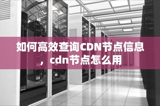 如何高效查询CDN节点信息，cdn节点怎么用