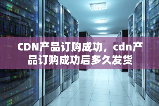 CDN产品订购成功，cdn产品订购成功后多久发货