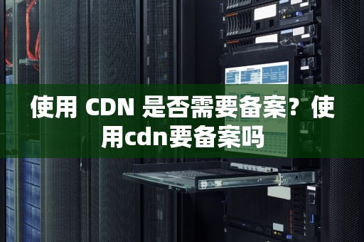 使用 CDN 是否需要备案？使用cdn要备案吗