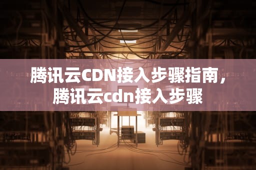 腾讯云CDN接入步骤指南，腾讯云cdn接入步骤