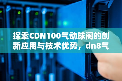探索CDN100气动球阀的创新应用与技术优势，dn8气动球阀