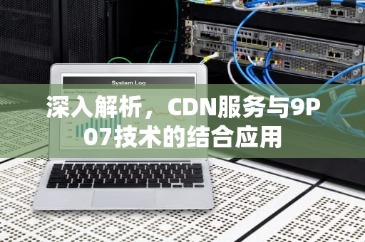 深入解析，CDN服务与9P07技术的结合应用
