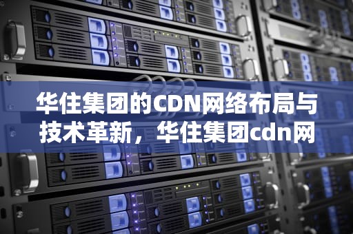 华住集团的CDN网络布局与技术革新，华住集团cdn网络怎么样