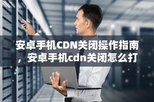 安卓手机CDN关闭操作指南，安卓手机cdn关闭怎么打开