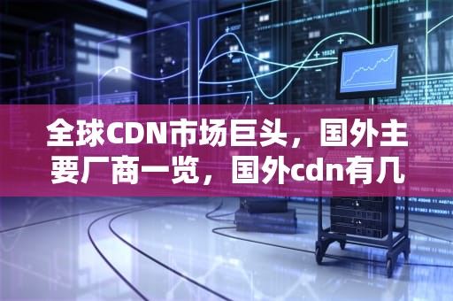 全球CDN市场巨头，国外主要厂商一览，国外cdn有几家厂商