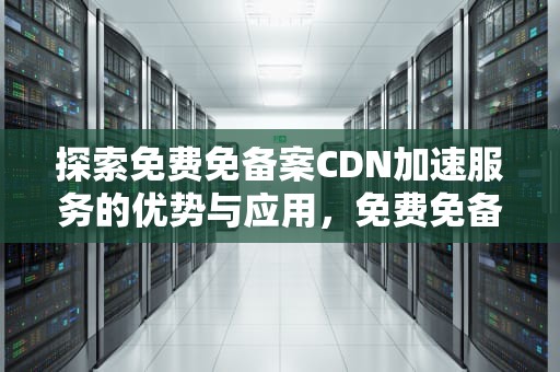 探索免费免备案CDN加速服务的优势与应用，免费免备案cdn加速推荐