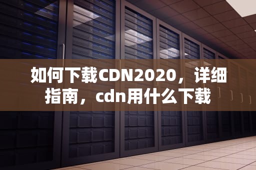 如何下载CDN2020，详细指南，cdn用什么下载