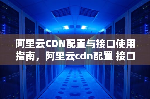 阿里云CDN配置与接口使用指南，阿里云cdn配置 接口是什么