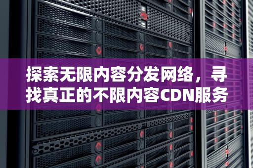 探索无限内容分发网络，寻找真正的不限内容CDN服务，不限内容cdn存储