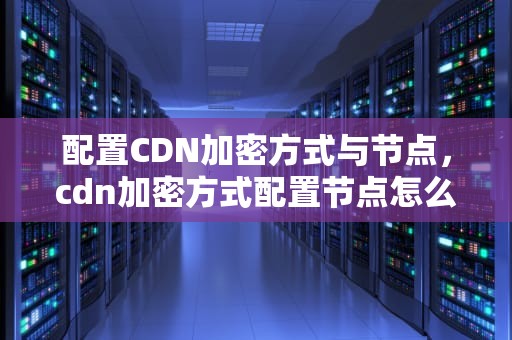 配置CDN加密方式与节点，cdn加密方式配置节点怎么设置