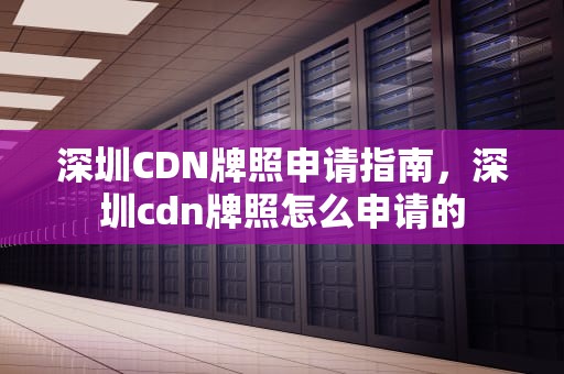 深圳CDN牌照申请指南，深圳cdn牌照怎么申请的