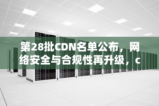 第28批CDN名单公布，网络安全与合规性再升级，cdn2021