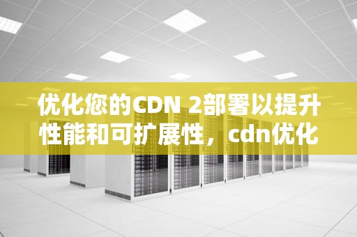 优化您的CDN 2部署以提升性能和可扩展性，cdn优化是什么意思