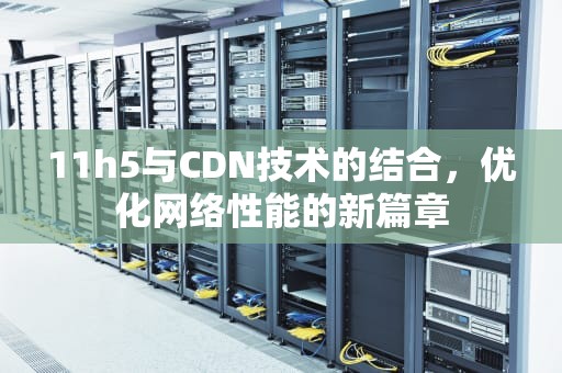 11h5与CDN技术的结合，优化网络性能的新篇章