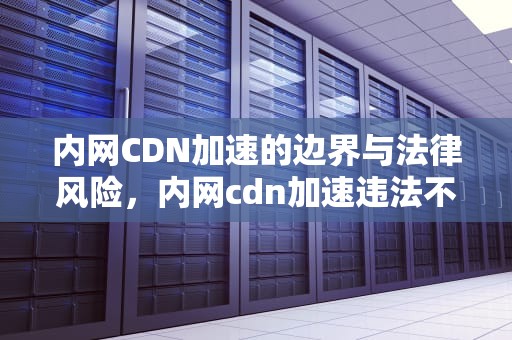 内网CDN加速的边界与法律风险，内网cdn加速违法不