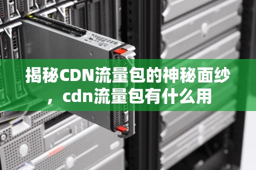揭秘CDN流量包的神秘面纱，cdn流量包有什么用