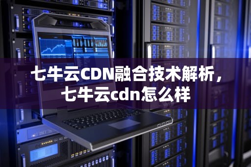 七牛云CDN融合技术解析，七牛云cdn怎么样
