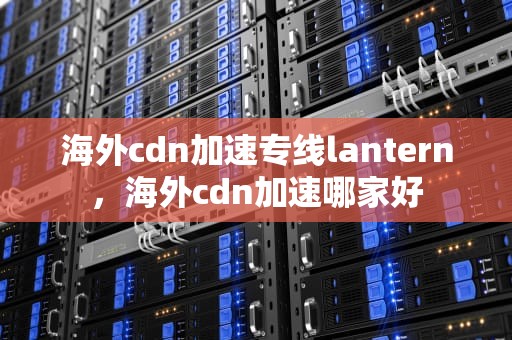 海外cdn加速专线lantern，海外cdn加速哪家好