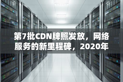 第7批CDN牌照发放，网络服务的新里程碑，2020年cdn牌照
