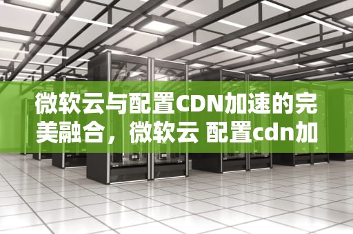 微软云与配置CDN加速的完美融合，微软云 配置cdn加速什么意思