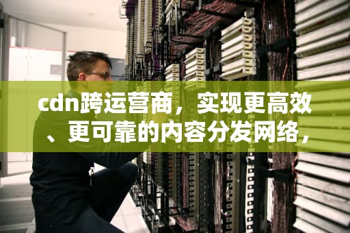 cdn跨运营商，实现更高效、更可靠的内容分发网络，cdn 运营商