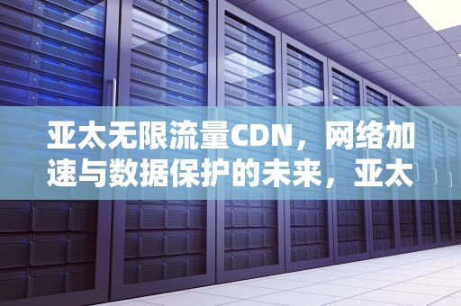 亚太无限流量CDN，网络加速与数据保护的未来，亚太cdn联盟
