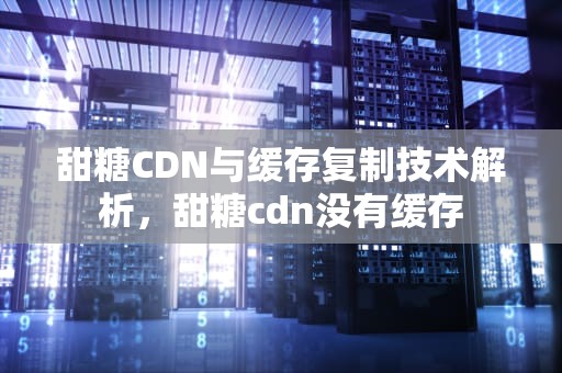 甜糖CDN与缓存复制技术解析，甜糖cdn没有缓存