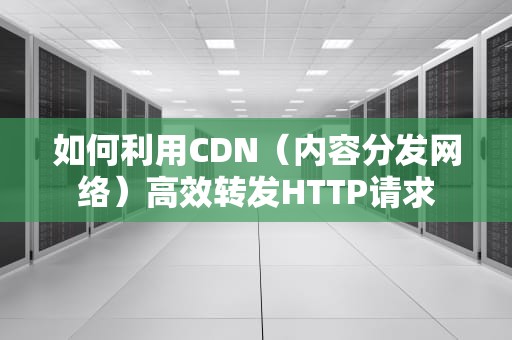 如何利用CDN（内容分发网络）高效转发HTTP请求