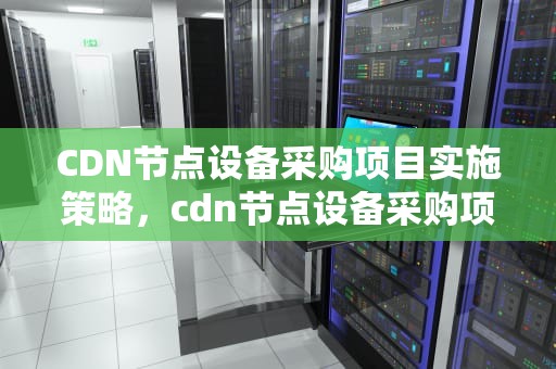 CDN节点设备采购项目实施策略，cdn节点设备采购项目有哪些
