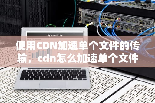 使用CDN加速单个文件的传输，cdn怎么加速单个文件的数量