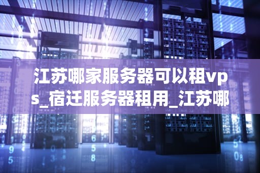 江苏哪家服务器可以租vps_宿迁服务器租用_江苏哪家服务器可以租VPS？全面解析与推荐