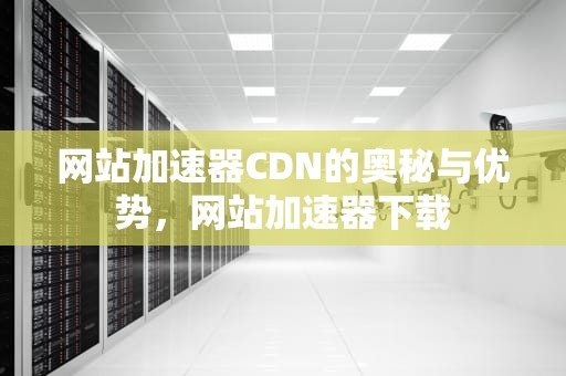 网站加速器CDN的奥秘与优势，网站加速器下载