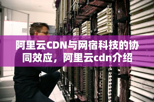 阿里云CDN与网宿科技的协同效应，阿里云cdn介绍