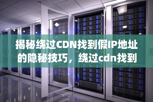 揭秘绕过CDN找到假IP地址的隐秘技巧，绕过cdn找到真实ip