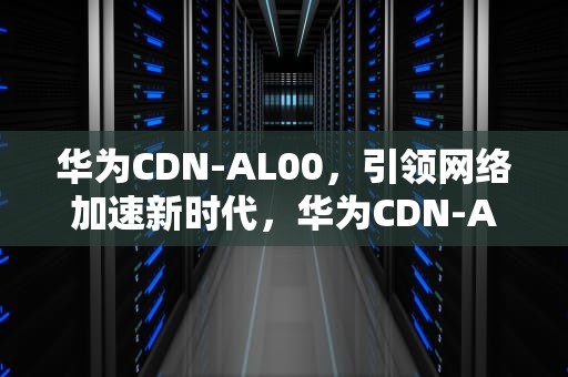 华为CDN-AL00，引领网络加速新时代，华为CDN-AN00是什么型号