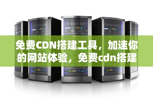 免费CDN搭建工具，加速你的网站体验，免费cdn搭建工具有哪些
