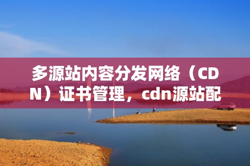 多源站内容分发网络（CDN）证书管理，cdn源站配置