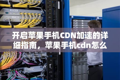 开启苹果手机CDN加速的详细指南，苹果手机cdn怎么开启