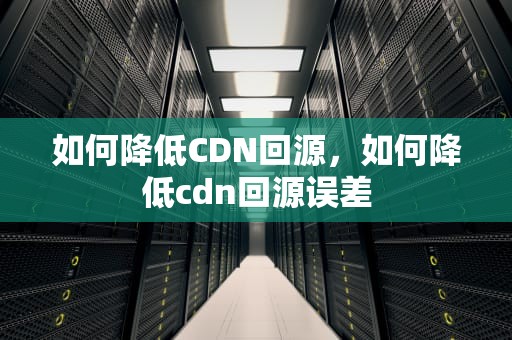 如何降低CDN回源，如何降低cdn回源误差
