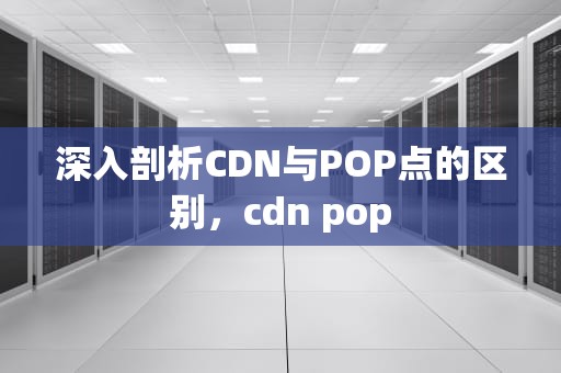 深入剖析CDN与POP点的区别，cdn pop