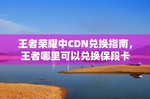 王者荣耀中CDN兑换指南，王者哪里可以兑换保段卡