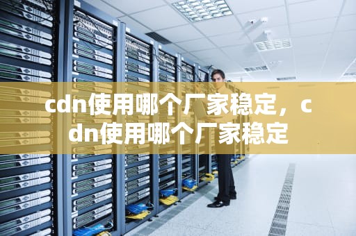 cdn使用哪个厂家稳定，cdn使用哪个厂家稳定