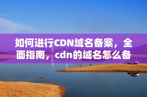 如何进行CDN域名备案，全面指南，cdn的域名怎么备案成功