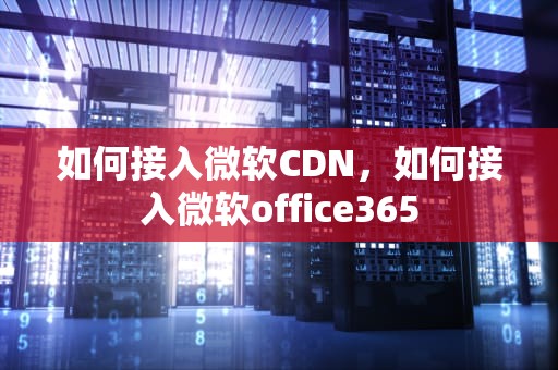如何接入微软CDN，如何接入微软office365