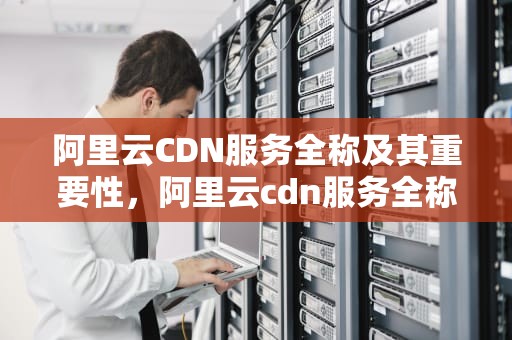 阿里云CDN服务全称及其重要性，阿里云cdn服务全称是什么