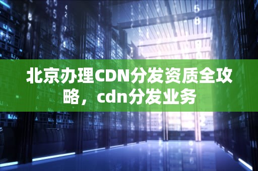 北京办理CDN分发资质全攻略，cdn分发业务