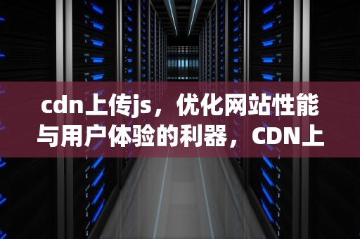 cdn上传js，优化网站性能与用户体验的利器，CDN上传加速